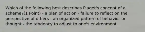 Which of the following best describes Piaget's concept of a scheme?(1 Point) - a plan of action - failure to reflect on the perspective of others - an organized pattern of behavior or thought - the tendency to adjust to one's environment