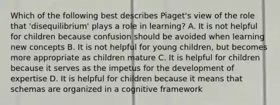 Which of the following best describes Piaget's view of the role that 'disequilibrium' plays a role in learning? A. It is not helpful for children because confusion should be avoided when learning new concepts B. It is not helpful for young children, but becomes more appropriate as children mature C. It is helpful for children because it serves as the impetus for the development of expertise D. It is helpful for children because it means that schemas are organized in a cognitive framework