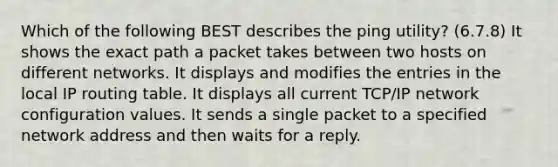 Which of the following BEST describes the ping utility? (6.7.8) It shows the exact path a packet takes between two hosts on different networks. It displays and modifies the entries in the local IP routing table. It displays all current TCP/IP network configuration values. It sends a single packet to a specified network address and then waits for a reply.