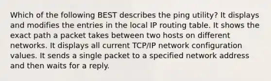 Which of the following BEST describes the ping utility? It displays and modifies the entries in the local IP routing table. It shows the exact path a packet takes between two hosts on different networks. It displays all current TCP/IP network configuration values. It sends a single packet to a specified network address and then waits for a reply.