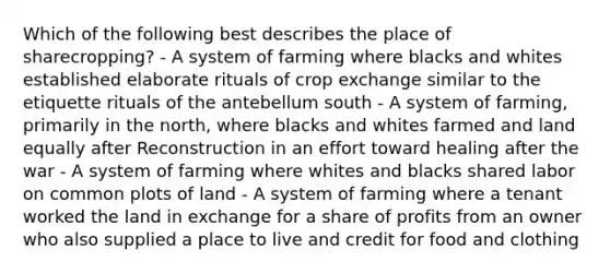 Which of the following best describes the place of sharecropping? - A system of farming where blacks and whites established elaborate rituals of crop exchange similar to the etiquette rituals of the antebellum south - A system of farming, primarily in the north, where blacks and whites farmed and land equally after Reconstruction in an effort toward healing after the war - A system of farming where whites and blacks shared labor on common plots of land - A system of farming where a tenant worked the land in exchange for a share of profits from an owner who also supplied a place to live and credit for food and clothing