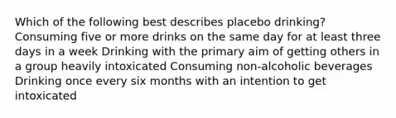 Which of the following best describes placebo drinking? Consuming five or more drinks on the same day for at least three days in a week Drinking with the primary aim of getting others in a group heavily intoxicated Consuming non-alcoholic beverages Drinking once every six months with an intention to get intoxicated