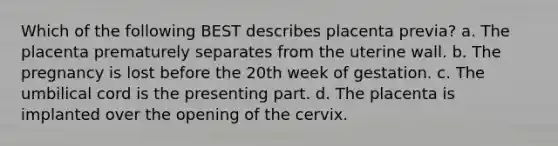 Which of the following BEST describes placenta previa? a. The placenta prematurely separates from the uterine wall. b. The pregnancy is lost before the 20th week of gestation. c. The umbilical cord is the presenting part. d. The placenta is implanted over the opening of the cervix.