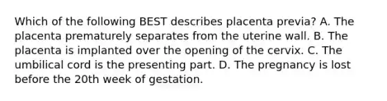 Which of the following BEST describes placenta​ previa? A. The placenta prematurely separates from the uterine wall. B. The placenta is implanted over the opening of the cervix. C. The umbilical cord is the presenting part. D. The pregnancy is lost before the 20th week of gestation.