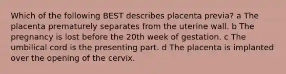 Which of the following BEST describes placenta previa? a The placenta prematurely separates from the uterine wall. b The pregnancy is lost before the 20th week of gestation. c The umbilical cord is the presenting part. d The placenta is implanted over the opening of the cervix.