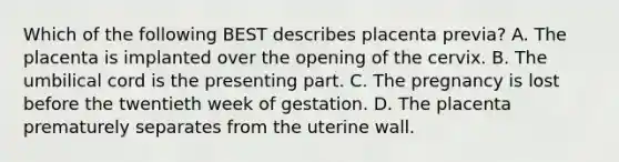 Which of the following BEST describes placenta​ previa? A. The placenta is implanted over the opening of the cervix. B. The umbilical cord is the presenting part. C. The pregnancy is lost before the twentieth week of gestation. D. The placenta prematurely separates from the uterine wall.