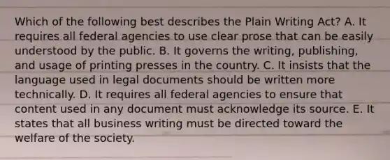 Which of the following best describes the Plain Writing Act? A. It requires all federal agencies to use clear prose that can be easily understood by the public. B. It governs the writing, publishing, and usage of printing presses in the country. C. It insists that the language used in legal documents should be written more technically. D. It requires all federal agencies to ensure that content used in any document must acknowledge its source. E. It states that all business writing must be directed toward the welfare of the society.