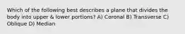 Which of the following best describes a plane that divides the body into upper & lower portions? A) Coronal B) Transverse C) Oblique D) Median