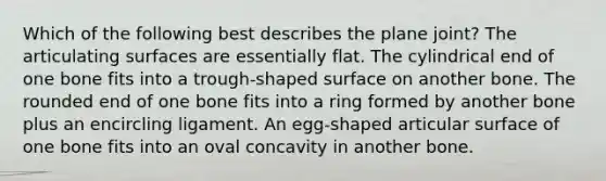 Which of the following best describes the plane joint? The articulating surfaces are essentially flat. The cylindrical end of one bone fits into a trough-shaped surface on another bone. The rounded end of one bone fits into a ring formed by another bone plus an encircling ligament. An egg-shaped articular surface of one bone fits into an oval concavity in another bone.