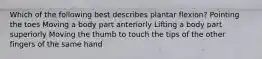 Which of the following best describes plantar flexion? Pointing the toes Moving a body part anteriorly Lifting a body part superiorly Moving the thumb to touch the tips of the other fingers of the same hand