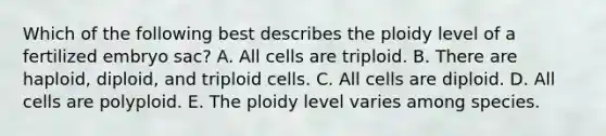 Which of the following best describes the ploidy level of a fertilized embryo sac? A. All cells are triploid. B. There are haploid, diploid, and triploid cells. C. All cells are diploid. D. All cells are polyploid. E. The ploidy level varies among species.