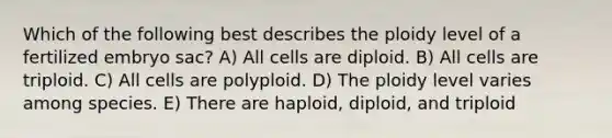 Which of the following best describes the ploidy level of a fertilized embryo sac? A) All cells are diploid. B) All cells are triploid. C) All cells are polyploid. D) The ploidy level varies among species. E) There are haploid, diploid, and triploid