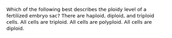 Which of the following best describes the ploidy level of a fertilized embryo sac? There are haploid, diploid, and triploid cells. All cells are triploid. All cells are polyploid. All cells are diploid.