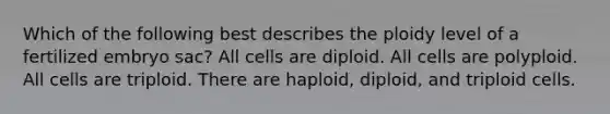 Which of the following best describes the ploidy level of a fertilized embryo sac? All cells are diploid. All cells are polyploid. All cells are triploid. There are haploid, diploid, and triploid cells.