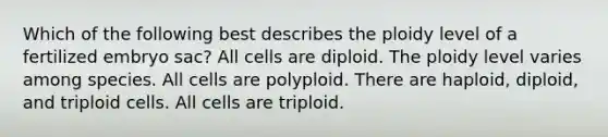 Which of the following best describes the ploidy level of a fertilized embryo sac? All cells are diploid. The ploidy level varies among species. All cells are polyploid. There are haploid, diploid, and triploid cells. All cells are triploid.