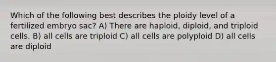 Which of the following best describes the ploidy level of a fertilized embryo sac? A) There are haploid, diploid, and triploid cells. B) all cells are triploid C) all cells are polyploid D) all cells are diploid