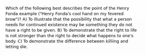 Which of the following best describes the point of the Henry Fonda example ("Henry Fonda's cool hand on my fevered brow")? A) To illustrate that the possibility that what a person needs for continued existence may be something they do not have a right to be given. B) To demonstrate that the right to life is not stronger than the right to decide what happens to one's body. C) To demonstrate the difference between killiing and letting die.