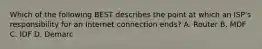 Which of the following BEST describes the point at which an ISP's responsibility for an Internet connection ends? A. Router B. MDF C. IDF D. Demarc