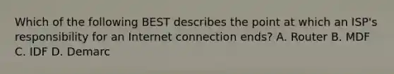 Which of the following BEST describes the point at which an ISP's responsibility for an Internet connection ends? A. Router B. MDF C. IDF D. Demarc