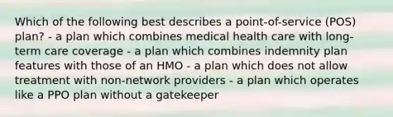 Which of the following best describes a point-of-service (POS) plan? - a plan which combines medical health care with long-term care coverage - a plan which combines indemnity plan features with those of an HMO - a plan which does not allow treatment with non-network providers - a plan which operates like a PPO plan without a gatekeeper