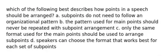 which of the following best describes how points in a speech should be arranged? a. subpoints do not need to follow an organizational pattern b. the pattern used for main points should never be repeated with subpoint arrangement c. only the same format used for the main points should be used to arrange subpoints d. speakers can choose the format that works best for each set of subpoints