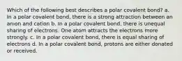 Which of the following best describes a polar covalent bond? a. In a polar covalent bond, there is a strong attraction between an anion and cation b. In a polar covalent bond, there is unequal sharing of electrons. One atom attracts the electrons more strongly. c. In a polar covalent bond, there is equal sharing of electrons d. In a polar covalent bond, protons are either donated or received.