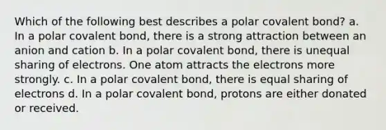 Which of the following best describes a polar covalent bond? a. In a polar covalent bond, there is a strong attraction between an anion and cation b. In a polar covalent bond, there is unequal sharing of electrons. One atom attracts the electrons more strongly. c. In a polar covalent bond, there is equal sharing of electrons d. In a polar covalent bond, protons are either donated or received.