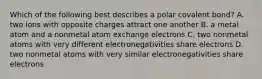 Which of the following best describes a polar covalent bond? A. two ions with opposite charges attract one another B. a metal atom and a nonmetal atom exchange electrons C. two nonmetal atoms with very different electronegativities share electrons D. two nonmetal atoms with very similar electronegativities share electrons