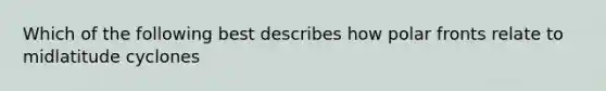 Which of the following best describes how polar fronts relate to midlatitude cyclones