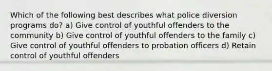 Which of the following best describes what police diversion programs do? a) Give control of youthful offenders to the community b) Give control of youthful offenders to the family c) Give control of youthful offenders to probation officers d) Retain control of youthful offenders