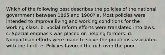 Which of the following best describes the policies of the national government between 1865 and 1900? a. Most policies were intended to improve living and working conditions for the working class. b. Social reform efforts were translated into laws. c. Special emphasis was placed on helping farmers. d. Nonpartisan efforts were made to solve the problems associated with the tariff. e. Policies favored the rich over the poor.