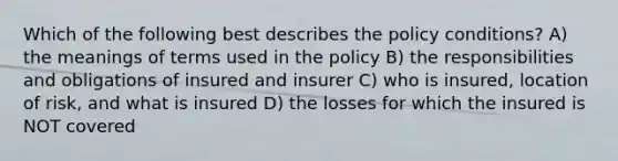 Which of the following best describes the policy conditions? A) the meanings of terms used in the policy B) the responsibilities and obligations of insured and insurer C) who is insured, location of risk, and what is insured D) the losses for which the insured is NOT covered