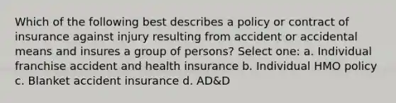 Which of the following best describes a policy or contract of insurance against injury resulting from accident or accidental means and insures a group of persons? Select one: a. Individual franchise accident and health insurance b. Individual HMO policy c. Blanket accident insurance d. AD&D