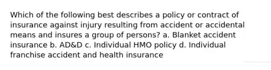 Which of the following best describes a policy or contract of insurance against injury resulting from accident or accidental means and insures a group of persons? a. Blanket accident insurance b. AD&D c. Individual HMO policy d. Individual franchise accident and health insurance