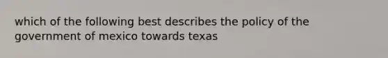 which of the following best describes the policy of the government of mexico towards texas