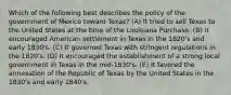 Which of the following best describes the policy of the government of Mexico toward Texas? (A) It tried to sell Texas to the United States at the time of the Louisiana Purchase. (B) It encouraged American settlement in Texas in the 1820's and early 1830's. (C) It governed Texas with stringent regulations in the 1820's. (D) It encouraged the establishment of a strong local government in Texas in the mid-1830's. (E) It favored the annexation of the Republic of Texas by the United States in the 1830's and early 1840's.