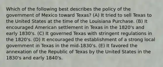 Which of the following best describes the policy of the government of Mexico toward Texas? (A) It tried to sell Texas to the United States at the time of the Louisiana Purchase. (B) It encouraged American settlement in Texas in the 1820's and early 1830's. (C) It governed Texas with stringent regulations in the 1820's. (D) It encouraged the establishment of a strong local government in Texas in the mid-1830's. (E) It favored the annexation of the Republic of Texas by the United States in the 1830's and early 1840's.