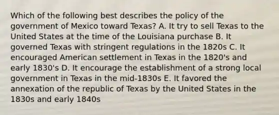 Which of the following best describes the policy of the government of Mexico toward Texas? A. It try to sell Texas to the United States at the time of the Louisiana purchase B. It governed Texas with stringent regulations in the 1820s C. It encouraged American settlement in Texas in the 1820's and early 1830's D. It encourage the establishment of a strong local government in Texas in the mid-1830s E. It favored the annexation of the republic of Texas by the United States in the 1830s and early 1840s