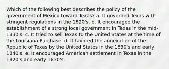 Which of the following best describes the policy of the government of Mexico toward Texas? a. It governed Texas with stringent regulations in the 1820's. b. It encouraged the establishment of a strong local government in Texas in the mid-1830's. c. It tried to sell Texas to the United States at the time of the Louisiana Purchase. d. It favored the annexation of the Republic of Texas by the United States in the 1830's and early 1840's. e. It encouraged American settlement in Texas in the 1820's and early 1830's.