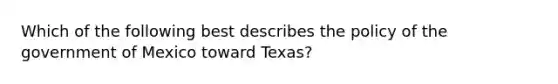 Which of the following best describes the policy of the government of Mexico toward Texas?