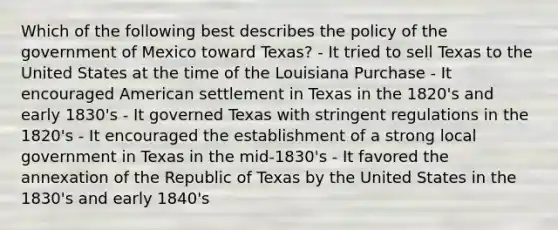 Which of the following best describes the policy of the government of Mexico toward Texas? - It tried to sell Texas to the United States at the time of the Louisiana Purchase - It encouraged American settlement in Texas in the 1820's and early 1830's - It governed Texas with stringent regulations in the 1820's - It encouraged the establishment of a strong local government in Texas in the mid-1830's - It favored the annexation of the Republic of Texas by the United States in the 1830's and early 1840's