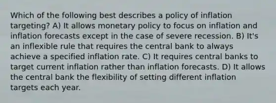 Which of the following best describes a policy of inflation targeting? A) It allows monetary policy to focus on inflation and inflation forecasts except in the case of severe recession. B) It's an inflexible rule that requires the central bank to always achieve a specified inflation rate. C) It requires central banks to target current inflation rather than inflation forecasts. D) It allows the central bank the flexibility of setting different inflation targets each year.