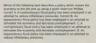 Which of the following best describes a policy which moves the economy to the left and up along a given short-run Phillips Curve? A. A contractionary fiscal policy has been employed in an attempt to reduce inflationary pressures. Correct B. An expansionary fiscal policy has been employed in an attempt to stimulate the economy and decrease unemployment. C. A contractionary fiscal policy has been employed in an attempt to stimulate the economy and decrease unemployment. D. An expansionary fiscal policy has been employed in an attempt to reduce inflationary pressures.