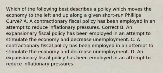 Which of the following best describes a policy which moves the economy to the left and up along a given short-run Phillips Curve? A. A contractionary fiscal policy has been employed in an attempt to reduce inflationary pressures. Correct B. An expansionary fiscal policy has been employed in an attempt to stimulate the economy and decrease unemployment. C. A contractionary fiscal policy has been employed in an attempt to stimulate the economy and decrease unemployment. D. An expansionary fiscal policy has been employed in an attempt to reduce inflationary pressures.