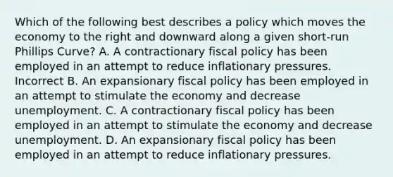 Which of the following best describes a policy which moves the economy to the right and downward along a given short-run Phillips Curve? A. A contractionary fiscal policy has been employed in an attempt to reduce inflationary pressures. Incorrect B. An expansionary fiscal policy has been employed in an attempt to stimulate the economy and decrease unemployment. C. A contractionary fiscal policy has been employed in an attempt to stimulate the economy and decrease unemployment. D. An expansionary fiscal policy has been employed in an attempt to reduce inflationary pressures.