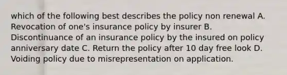 which of the following best describes the policy non renewal A. Revocation of one's insurance policy by insurer B. Discontinuance of an insurance policy by the insured on policy anniversary date C. Return the policy after 10 day free look D. Voiding policy due to misrepresentation on application.