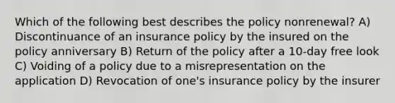 Which of the following best describes the policy nonrenewal? A) Discontinuance of an insurance policy by the insured on the policy anniversary B) Return of the policy after a 10-day free look C) Voiding of a policy due to a misrepresentation on the application D) Revocation of one's insurance policy by the insurer