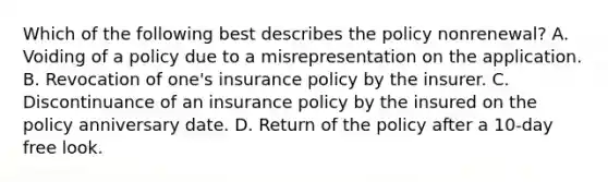 Which of the following best describes the policy nonrenewal? A. Voiding of a policy due to a misrepresentation on the application. B. Revocation of one's insurance policy by the insurer. C. Discontinuance of an insurance policy by the insured on the policy anniversary date. D. Return of the policy after a 10-day free look.