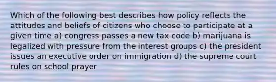 Which of the following best describes how policy reflects the attitudes and beliefs of citizens who choose to participate at a given time a) congress passes a new <a href='https://www.questionai.com/knowledge/kk0XbBDSqj-tax-code' class='anchor-knowledge'>tax code</a> b) marijuana is legalized with pressure from the <a href='https://www.questionai.com/knowledge/kiXYXLKJmH-interest-groups' class='anchor-knowledge'>interest groups</a> c) the president issues an executive order on immigration d) the supreme court rules on school prayer