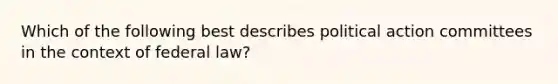 Which of the following best describes political action committees in the context of federal law?